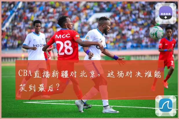CBA直播新疆对北京，这场对决谁能笑到最后？
