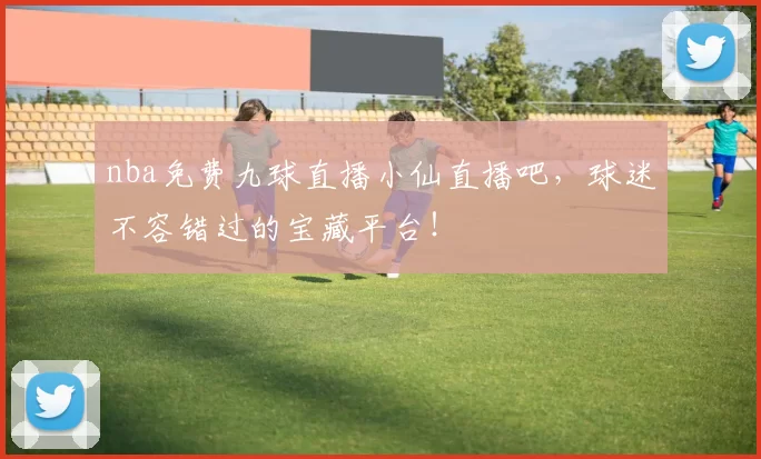 nba免费九球直播小仙直播吧，球迷不容错过的宝藏平台！