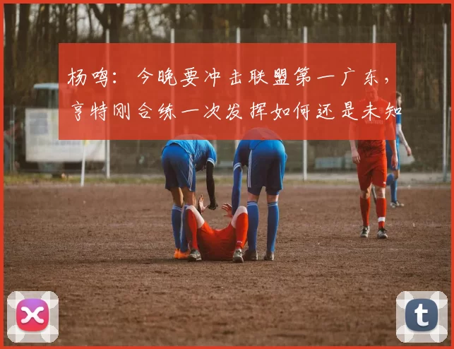 杨鸣：今晚要冲击联盟第一广东，亨特刚合练一次发挥如何还是未知数