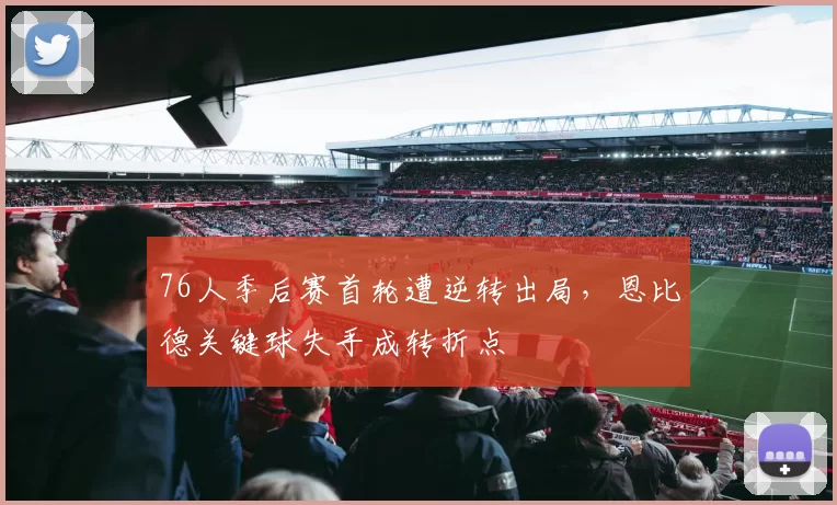 76人季后赛首轮遭逆转出局，恩比德关键球失手成转折点
