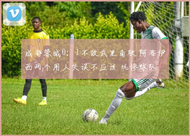 成都蓉城0：1不敌武里南联 阿洛伊西两个用人失误不应该 坑惨球队