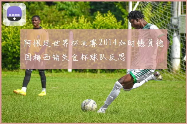 阿根廷世界杯决赛2014加时憾负德国梅西错失金杯球队反思