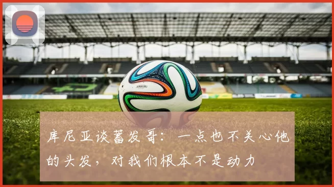 库尼亚谈蓄发哥：一点也不关心他的头发，对我们根本不是动力