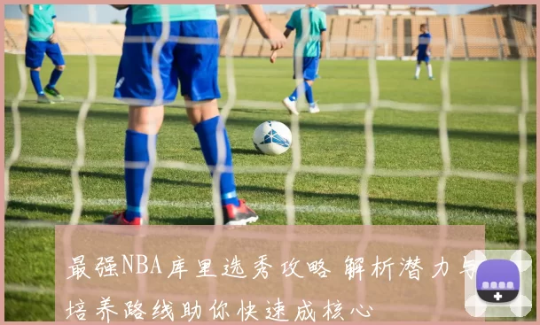 最强NBA库里选秀攻略 解析潜力与培养路线助你快速成核心