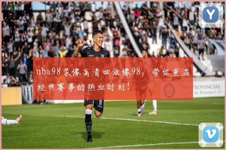 nba98录像高清回放像98，带你重温经典赛事的热血时刻！