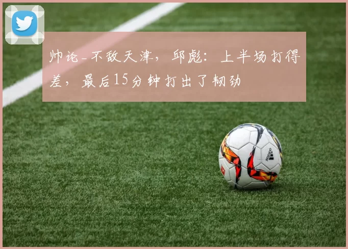 帅论_不敌天津，邱彪：上半场打得差，最后15分钟打出了韧劲