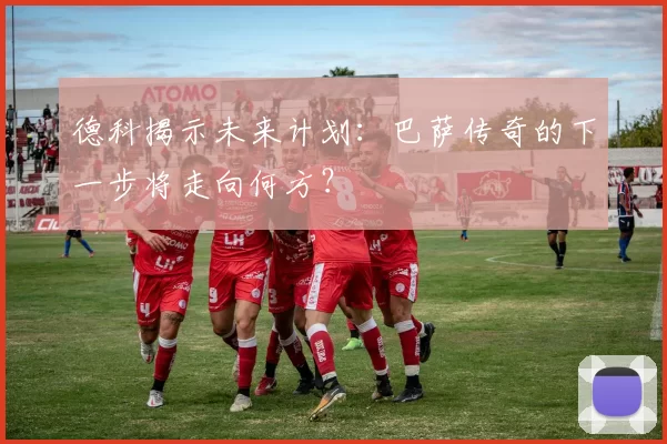 德科揭示未来计划：巴萨传奇的下一步将走向何方？