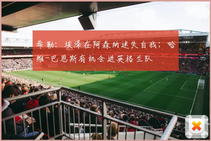 希勒：埃泽在阿森纳迷失自我；哈维-巴恩斯有机会进英格兰队