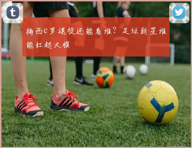 梅西c罗退役还能看谁？足坛新星谁能扛起大旗