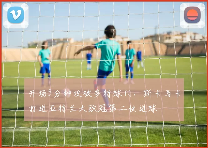 开场5分钟攻破多特球门，斯卡马卡打进亚特兰大欧冠第二快进球