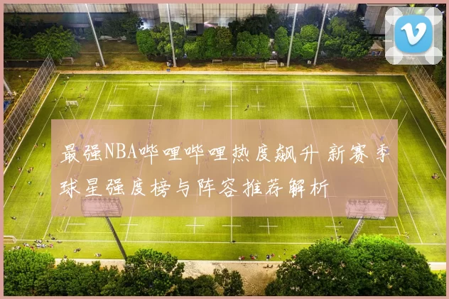 最强NBA哔哩哔哩热度飙升 新赛季球星强度榜与阵容推荐解析