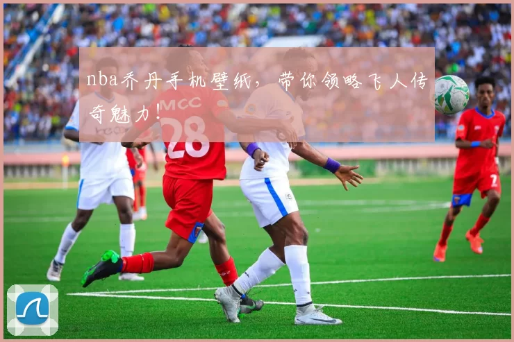 nba乔丹手机壁纸，带你领略飞人传奇魅力！