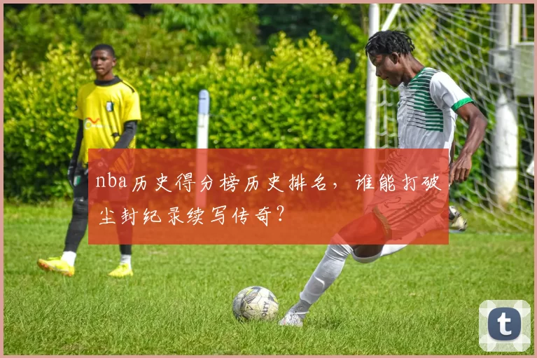 nba历史得分榜历史排名，谁能打破尘封纪录续写传奇？
