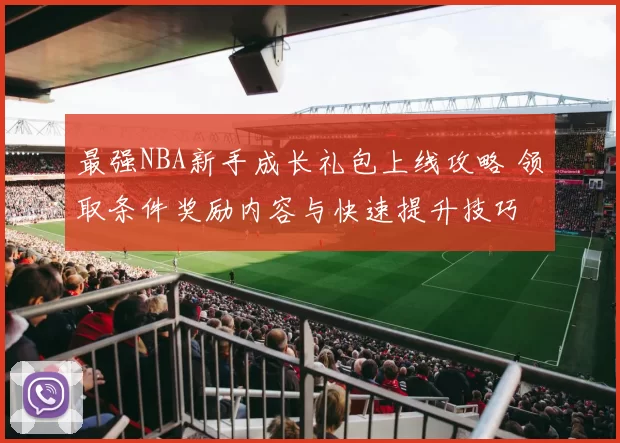 最强NBA新手成长礼包上线攻略 领取条件奖励内容与快速提升技巧