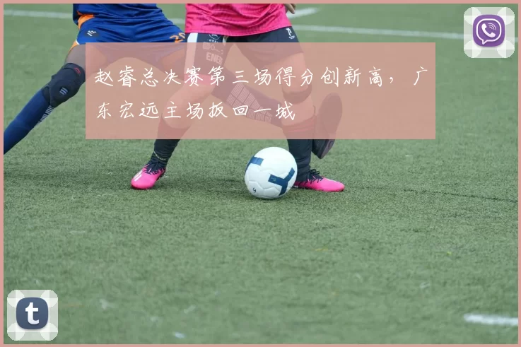 赵睿总决赛第三场得分创新高，广东宏远主场扳回一城