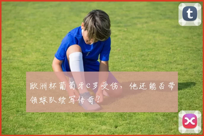 欧洲杯葡萄牙c罗受伤，他还能否带领球队续写传奇？