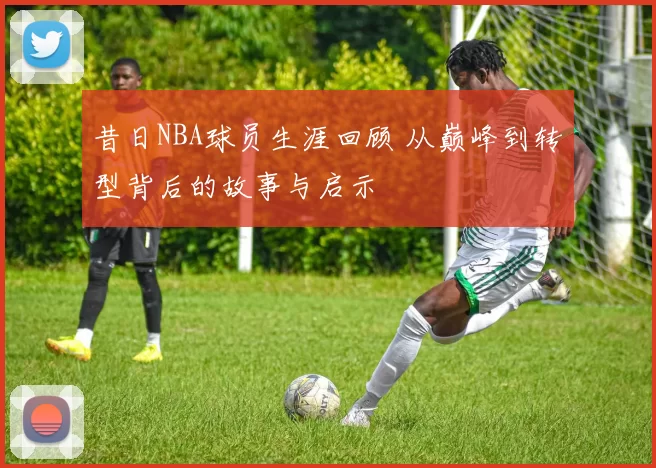昔日NBA球员生涯回顾 从巅峰到转型背后的故事与启示