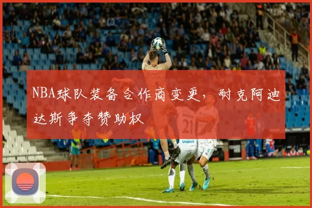 NBA球队装备合作商变更，耐克阿迪达斯争夺赞助权