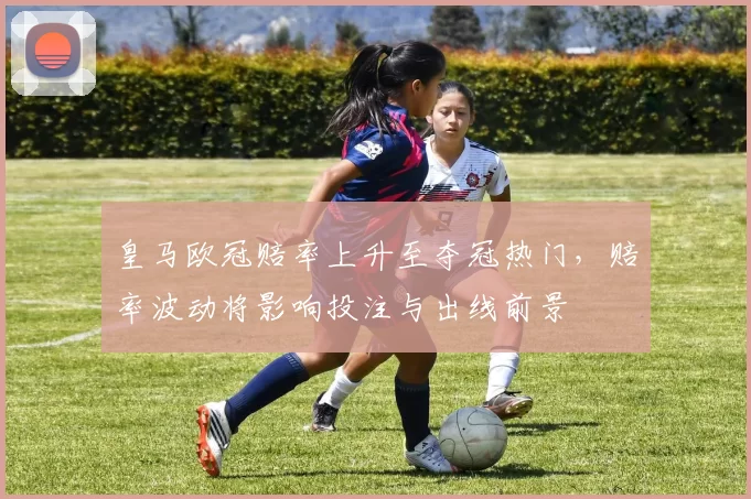 皇马欧冠赔率上升至夺冠热门，赔率波动将影响投注与出线前景