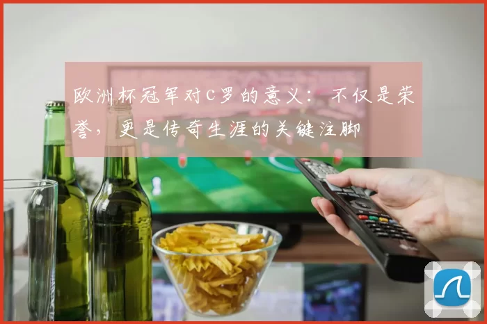 欧洲杯冠军对c罗的意义：不仅是荣誉，更是传奇生涯的关键注脚