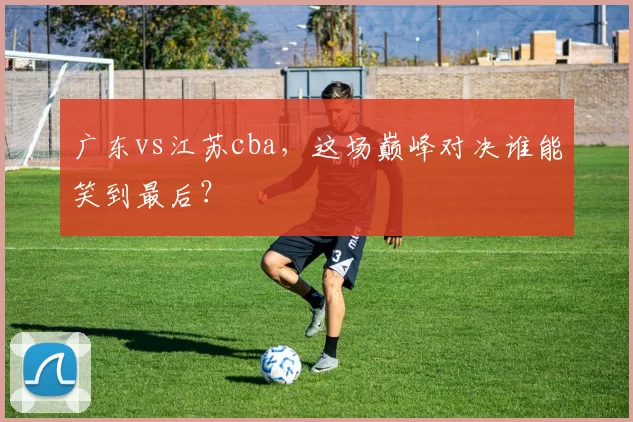 广东vs江苏cba，这场巅峰对决谁能笑到最后？