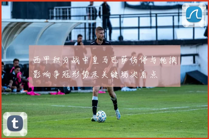 西甲积分战中皇马巴萨伤停与轮换影响争冠形势及关键场次看点