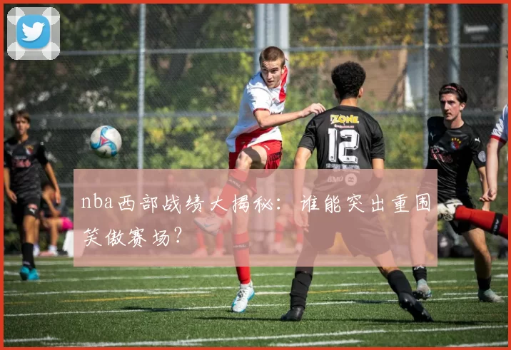 nba西部战绩大揭秘：谁能突出重围笑傲赛场？